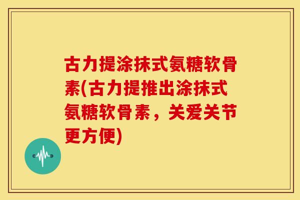 古力提涂抹式氨糖软骨素(古力提推出涂抹式氨糖软骨素，关爱关节更方便)