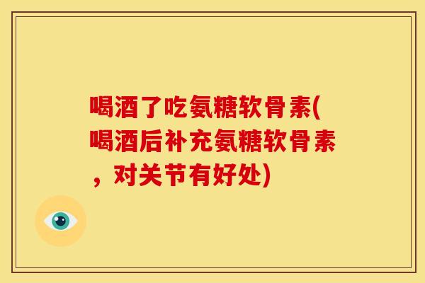 喝酒了吃氨糖软骨素(喝酒后补充氨糖软骨素，对关节有好处)