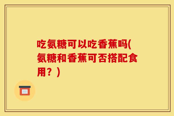 吃氨糖可以吃香蕉吗(氨糖和香蕉可否搭配食用？)