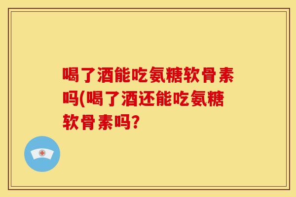 喝了酒能吃氨糖软骨素吗(喝了酒还能吃氨糖软骨素吗？