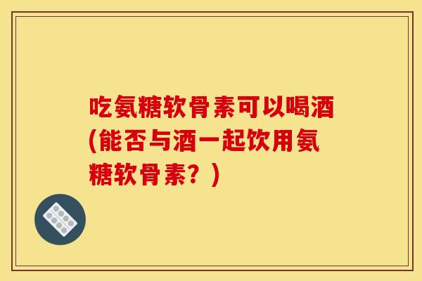 吃氨糖软骨素可以喝酒(能否与酒一起饮用氨糖软骨素？)