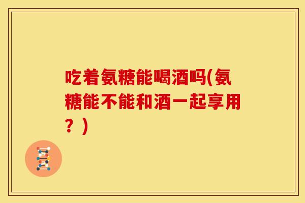 吃着氨糖能喝酒吗(氨糖能不能和酒一起享用？)