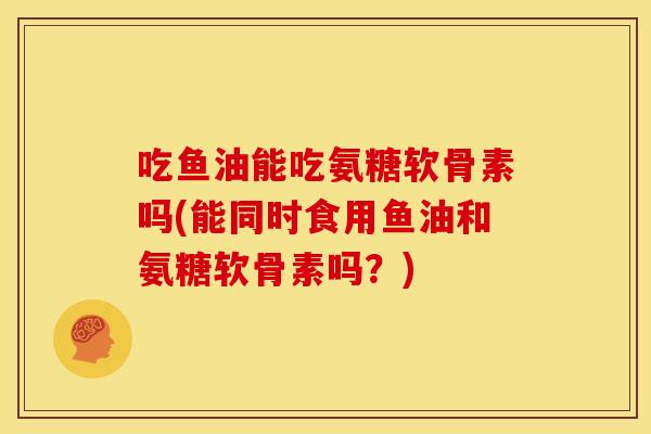 吃鱼油能吃氨糖软骨素吗(能同时食用鱼油和氨糖软骨素吗？)