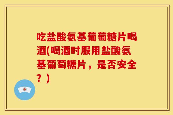 吃盐酸氨基葡萄糖片喝酒(喝酒时服用盐酸氨基葡萄糖片，是否安全？)