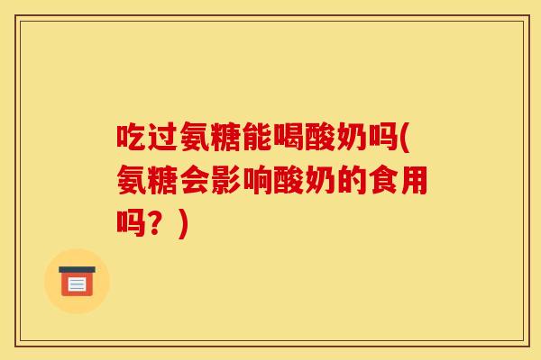 吃过氨糖能喝酸奶吗(氨糖会影响酸奶的食用吗？)