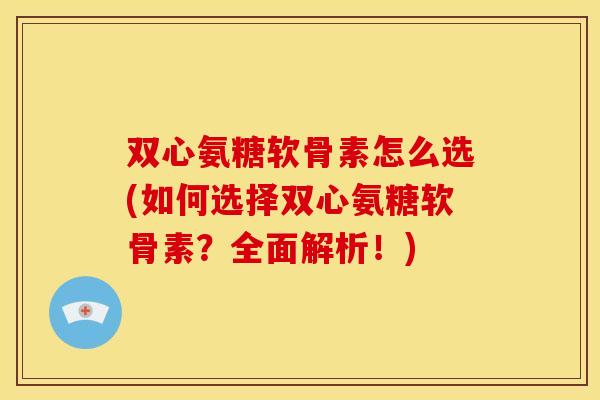 双心氨糖软骨素怎么选(如何选择双心氨糖软骨素？全面解析！)