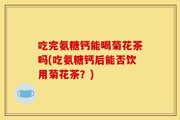 吃完氨糖钙能喝菊花茶吗(吃氨糖钙后能否饮用菊花茶？)