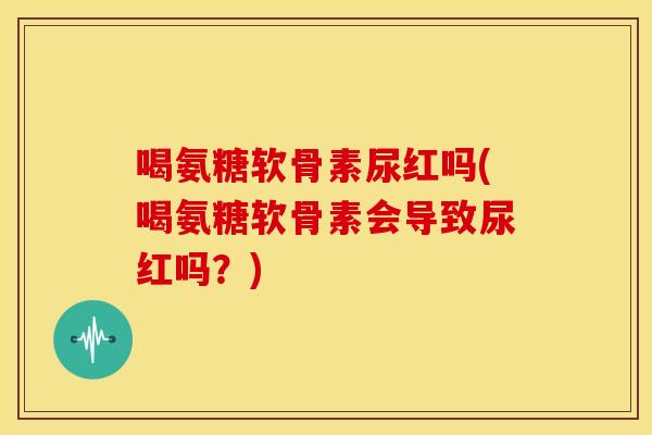 喝氨糖软骨素尿红吗(喝氨糖软骨素会导致尿红吗？)