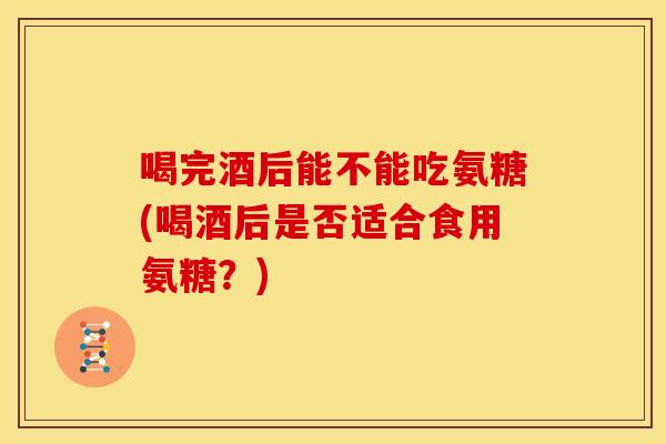 喝完酒后能不能吃氨糖(喝酒后是否适合食用氨糖？)