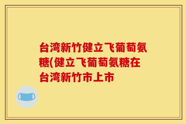 台湾新竹健立飞葡萄氨糖(健立飞葡萄氨糖在台湾新竹市上市