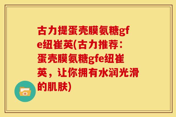 古力提蛋壳膜氨糖gfe纽崔英(古力推荐：蛋壳膜氨糖gfe纽崔英，让你拥有水润光滑的肌肤)