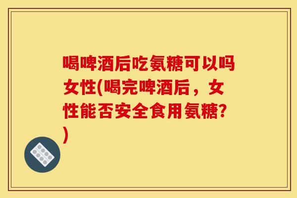 喝啤酒后吃氨糖可以吗女性(喝完啤酒后，女性能否安全食用氨糖？)