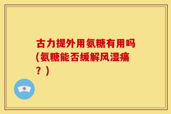 古力提外用氨糖有用吗(氨糖能否缓解风湿痛？)