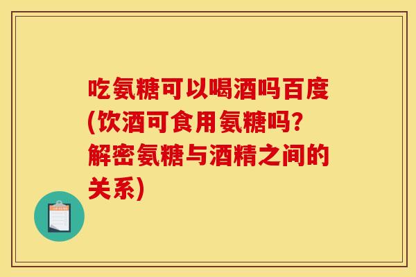 吃氨糖可以喝酒吗百度(饮酒可食用氨糖吗？解密氨糖与酒精之间的关系)