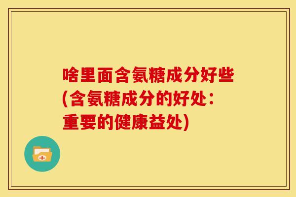 啥里面含氨糖成分好些(含氨糖成分的好处：重要的健康益处)