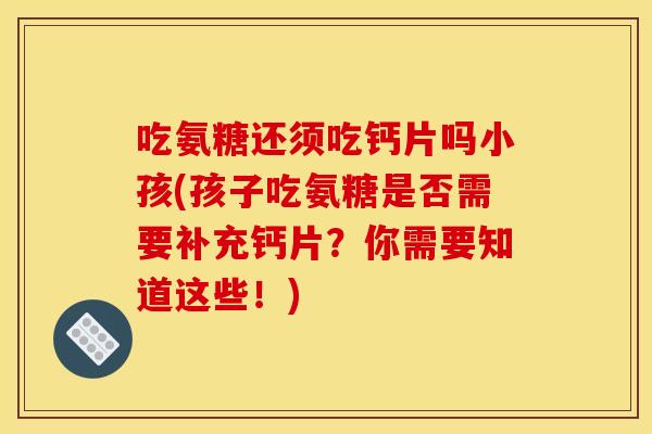 吃氨糖还须吃钙片吗小孩(孩子吃氨糖是否需要补充钙片？你需要知道这些！)
