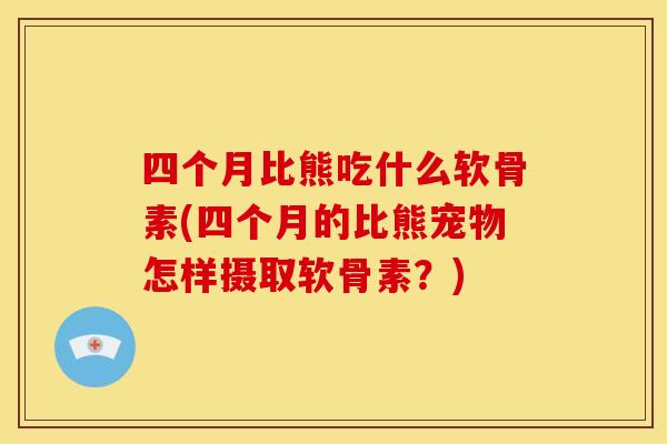 四个月比熊吃什么软骨素(四个月的比熊宠物怎样摄取软骨素？)