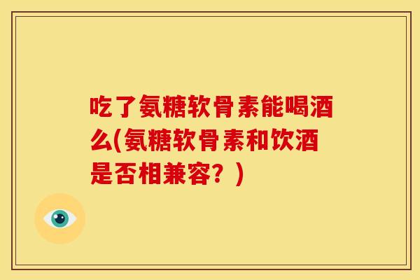 吃了氨糖软骨素能喝酒么(氨糖软骨素和饮酒是否相兼容？)
