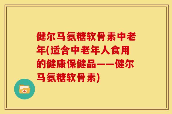 健尔马氨糖软骨素中老年(适合中老年人食用的健康保健品——健尔马氨糖软骨素)