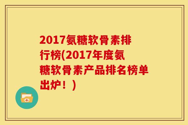 2017氨糖软骨素排行榜(2017年度氨糖软骨素产品排名榜单出炉！)