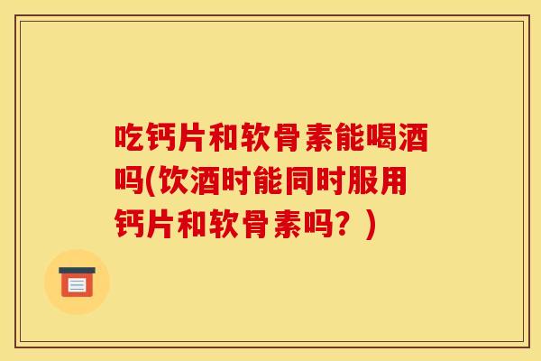 吃钙片和软骨素能喝酒吗(饮酒时能同时服用钙片和软骨素吗？)