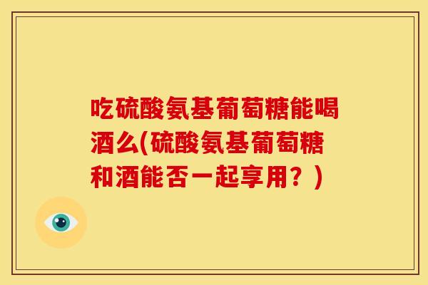 吃硫酸氨基葡萄糖能喝酒么(硫酸氨基葡萄糖和酒能否一起享用？)
