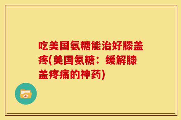吃美国氨糖能治好膝盖疼(美国氨糖：缓解膝盖疼痛的神药)