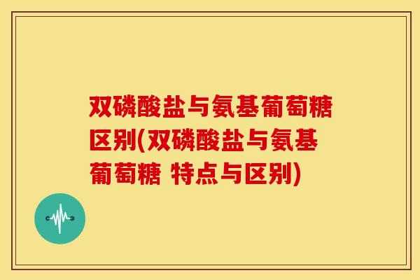 双磷酸盐与氨基葡萄糖区别(双磷酸盐与氨基葡萄糖 特点与区别) 双磷酸盐与氨基葡萄糖区别(双磷酸盐与氨基葡萄糖 特点与区别)