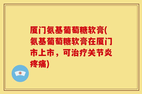 厦门氨基葡萄糖软膏(氨基葡萄糖软膏在厦门市上市，可治疗关节炎疼痛)