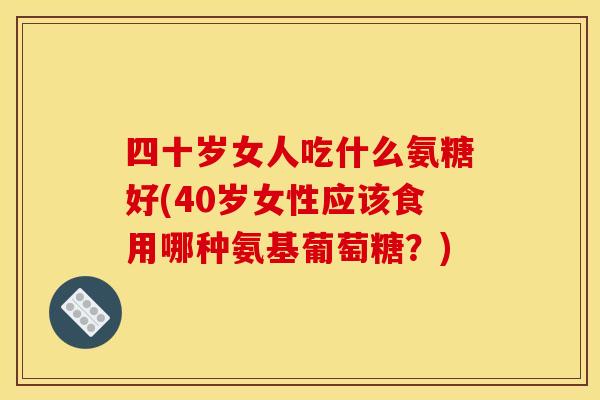 四十岁女人吃什么氨糖好(40岁女性应该食用哪种氨基葡萄糖？)
