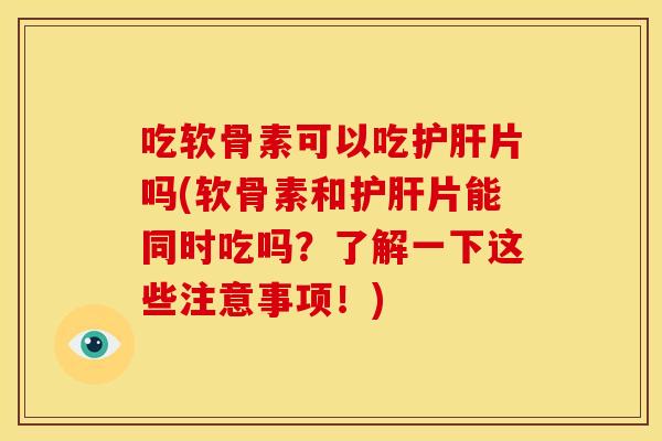 吃软骨素可以吃护肝片吗(软骨素和护肝片能同时吃吗？了解一下这些注意事项！)