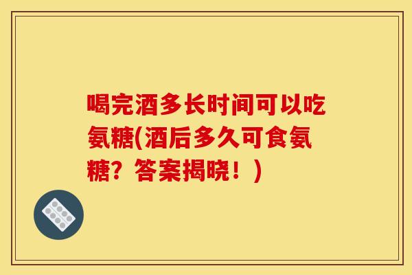 喝完酒多长时间可以吃氨糖(酒后多久可食氨糖？答案揭晓！)
