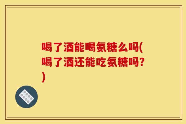 喝了酒能喝氨糖么吗(喝了酒还能吃氨糖吗？)