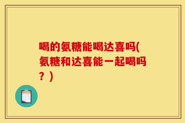 喝的氨糖能喝达喜吗(氨糖和达喜能一起喝吗？)