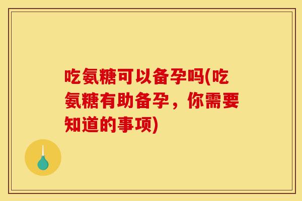 吃氨糖可以备孕吗(吃氨糖有助备孕，你需要知道的事项)