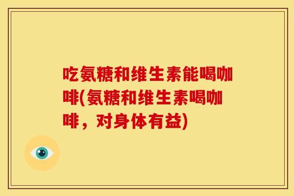 吃氨糖和维生素能喝咖啡(氨糖和维生素喝咖啡，对身体有益)