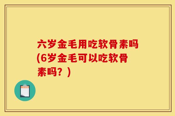 六岁金毛用吃软骨素吗(6岁金毛可以吃软骨素吗？)