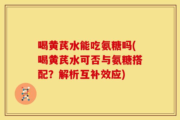 喝黄芪水能吃氨糖吗(喝黄芪水可否与氨糖搭配？解析互补效应)