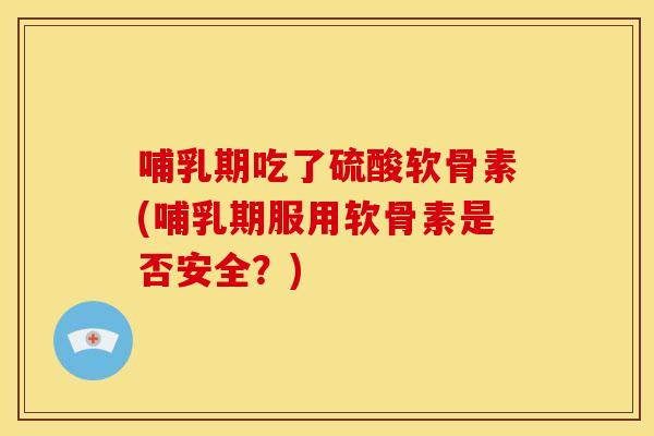 哺乳期吃了硫酸软骨素(哺乳期服用软骨素是否安全？)