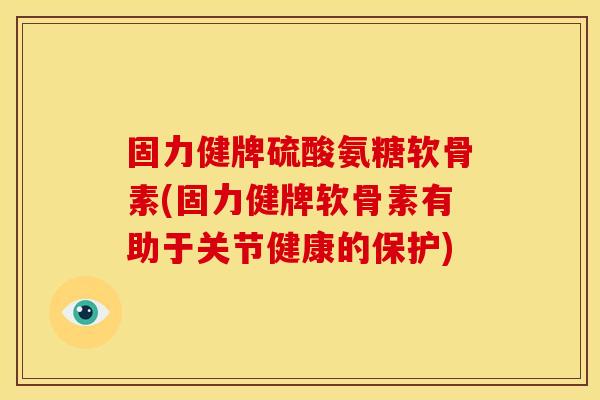 固力健牌硫酸氨糖软骨素(固力健牌软骨素有助于关节健康的保护)