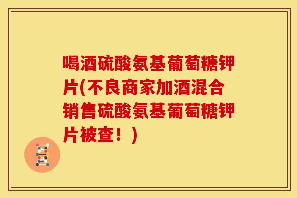 喝酒硫酸氨基葡萄糖钾片(不良商家加酒混合销售硫酸氨基葡萄糖钾片被查！)