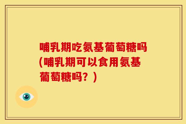 哺乳期吃氨基葡萄糖吗(哺乳期可以食用氨基葡萄糖吗？)