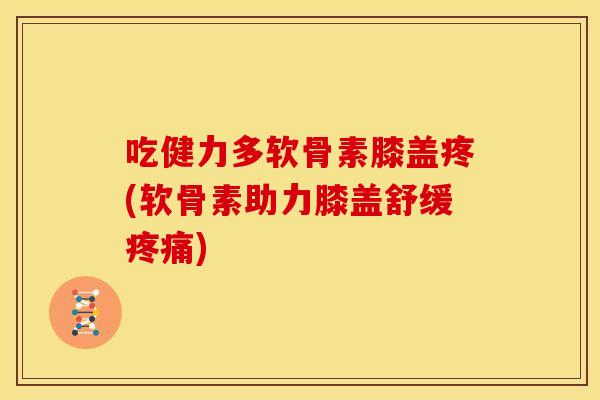 吃健力多软骨素膝盖疼(软骨素助力膝盖舒缓疼痛)