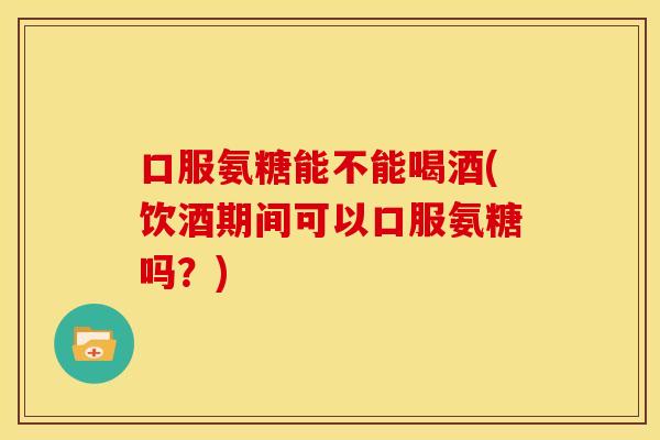 口服氨糖能不能喝酒(饮酒期间可以口服氨糖吗？)