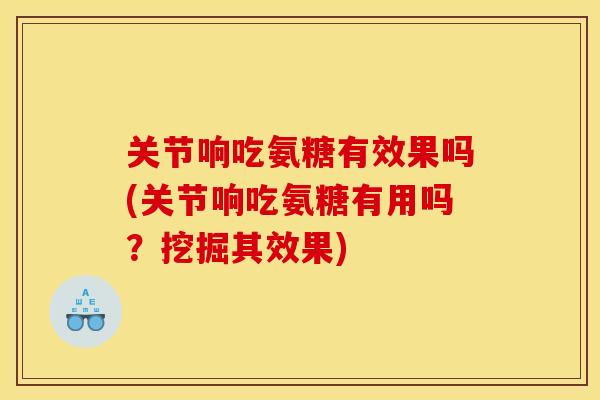 关节响吃氨糖有效果吗(关节响吃氨糖有用吗？挖掘其效果)