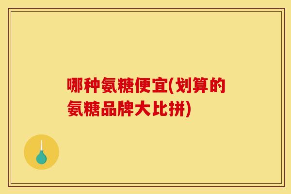 哪种氨糖便宜(划算的氨糖品牌大比拼) 哪种氨糖便宜(划算的氨糖品牌大比拼)