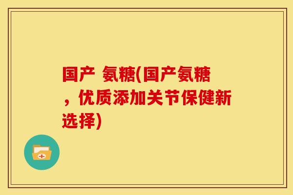 国产 氨糖(国产氨糖，优质添加关节保健新选择)