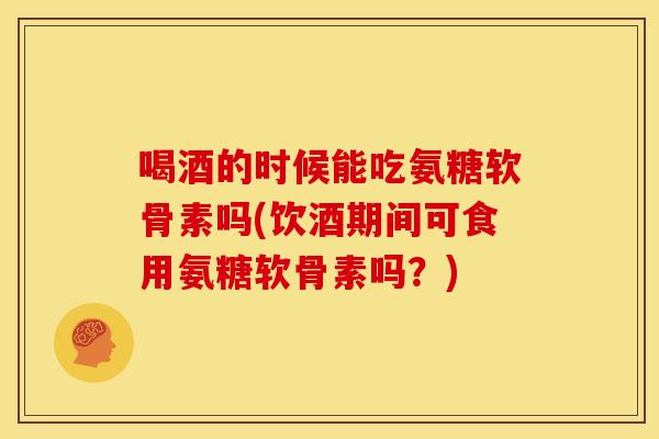 喝酒的时候能吃氨糖软骨素吗(饮酒期间可食用氨糖软骨素吗？)