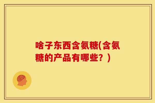 啥子东西含氨糖(含氨糖的产品有哪些？)