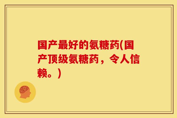 国产最好的氨糖药(国产顶级氨糖药，令人信赖。)